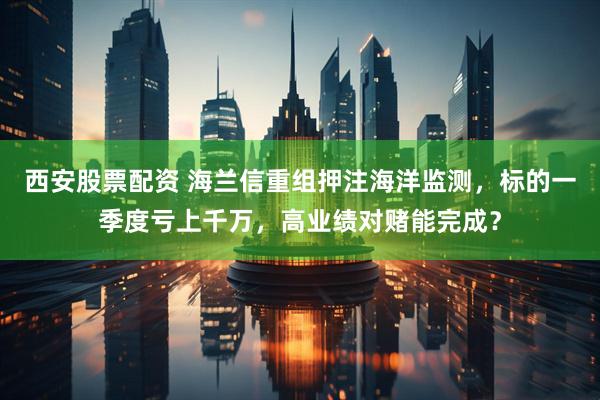 西安股票配资 海兰信重组押注海洋监测，标的一季度亏上千万，高业绩对赌能完成？