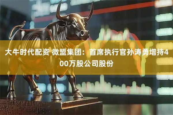 大牛时代配资 微盟集团：首席执行官孙涛勇增持400万股公司股份