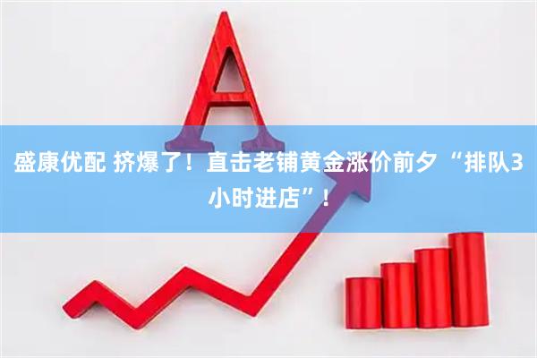 盛康优配 挤爆了！直击老铺黄金涨价前夕 “排队3小时进店”！