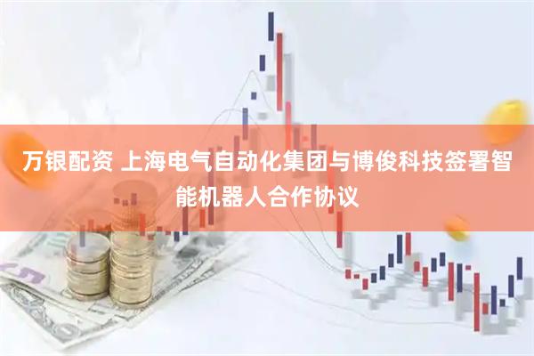 万银配资 上海电气自动化集团与博俊科技签署智能机器人合作协议