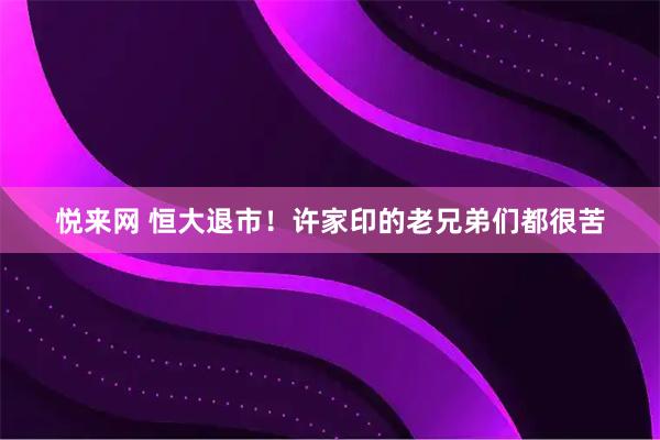 悦来网 恒大退市！许家印的老兄弟们都很苦