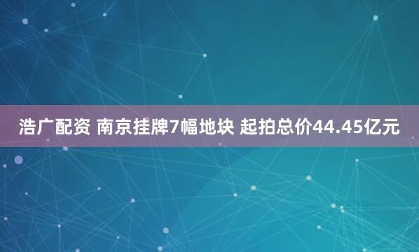 浩广配资 南京挂牌7幅地块 起拍总价44.45亿元