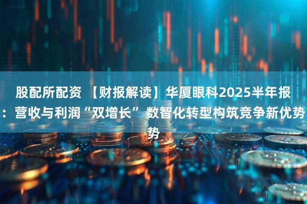 股配所配资 【财报解读】华厦眼科2025半年报：营收与利润“双增长” 数智化转型构筑竞争新优势