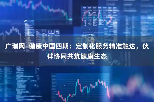 广瑞网  健康中国四期：定制化服务精准触达，伙伴协同共筑健康生态