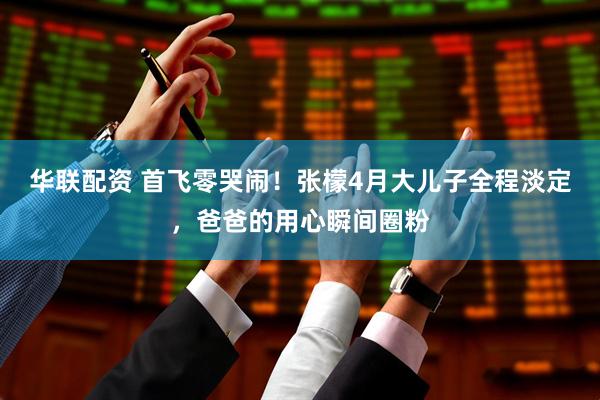 华联配资 首飞零哭闹！张檬4月大儿子全程淡定，爸爸的用心瞬间圈粉