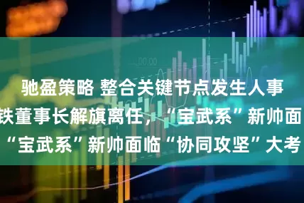 驰盈策略 整合关键节点发生人事变动！山东钢铁董事长解旗离任，“宝武系”新帅面临“协同攻坚”大考