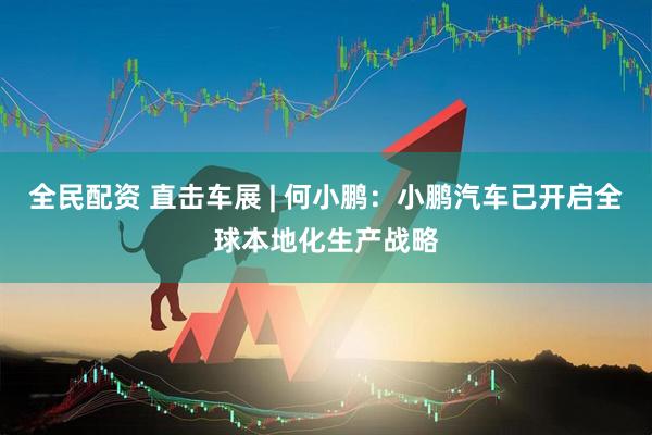 全民配资 直击车展 | 何小鹏：小鹏汽车已开启全球本地化生产战略