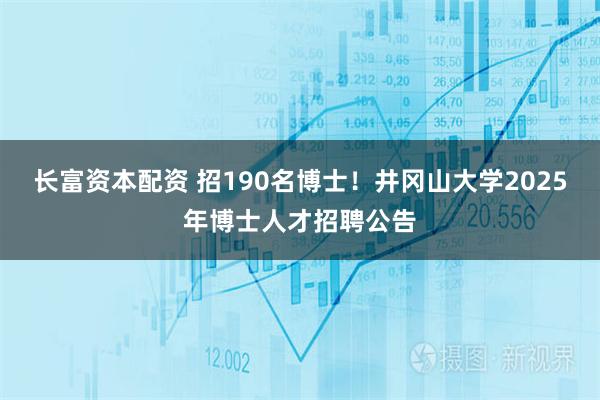 长富资本配资 招190名博士！井冈山大学2025年博士人才招聘公告