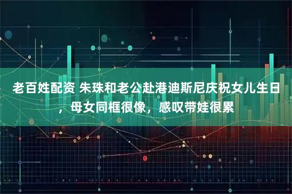 老百姓配资 朱珠和老公赴港迪斯尼庆祝女儿生日，母女同框很像，感叹带娃很累