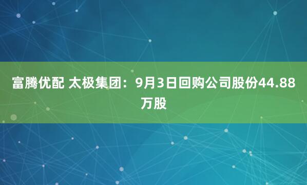 富腾优配 太极集团：9月3日回购公司股份44.88万股