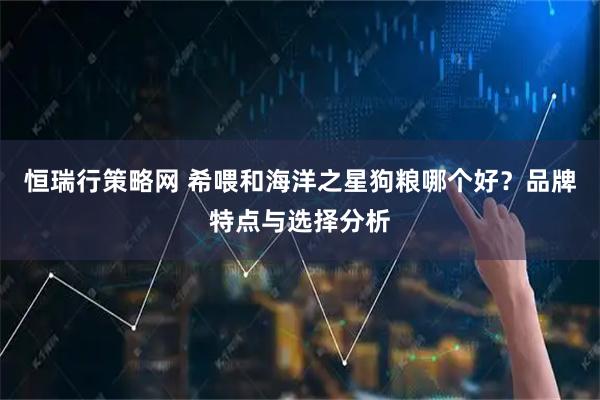 恒瑞行策略网 希喂和海洋之星狗粮哪个好？品牌特点与选择分析