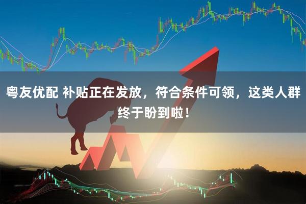 粤友优配 补贴正在发放，符合条件可领，这类人群终于盼到啦！