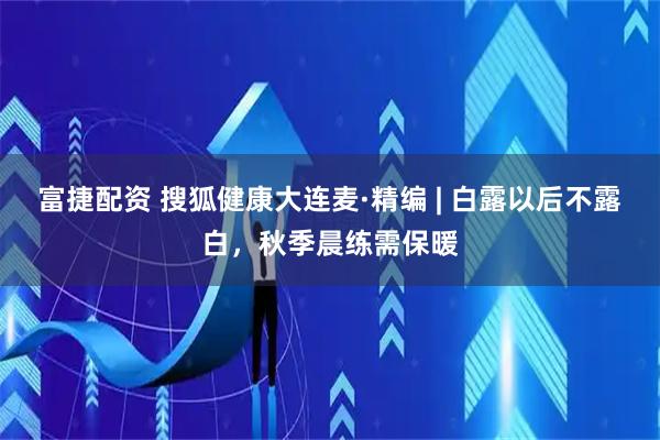 富捷配资 搜狐健康大连麦·精编 | 白露以后不露白，秋季晨练需保暖