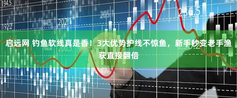 启远网 钓鱼软线真是香！3大优势护线不惊鱼，新手秒变老手渔获直接翻倍