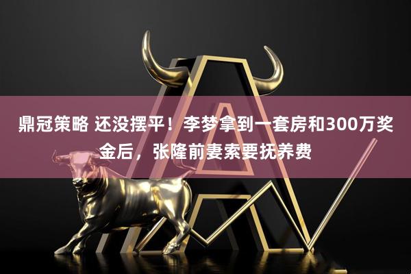 鼎冠策略 还没摆平！李梦拿到一套房和300万奖金后，张隆前妻索要抚养费