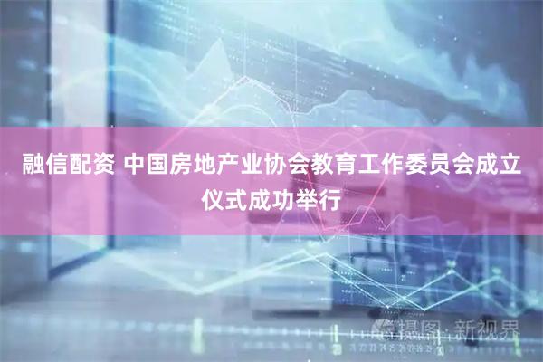 融信配资 中国房地产业协会教育工作委员会成立仪式成功举行
