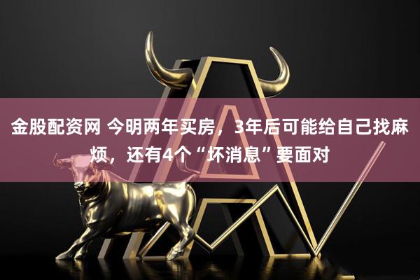 金股配资网 今明两年买房，3年后可能给自己找麻烦，还有4个“坏消息”要面对