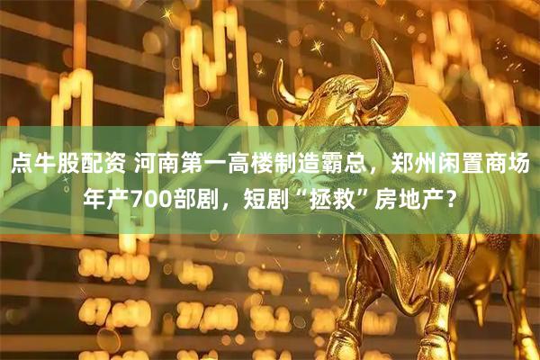 点牛股配资 河南第一高楼制造霸总，郑州闲置商场年产700部剧，短剧“拯救”房地产？