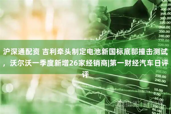 沪深通配资 吉利牵头制定电池新国标底部撞击测试，沃尔沃一季度新增26家经销商|第一财经汽车日评