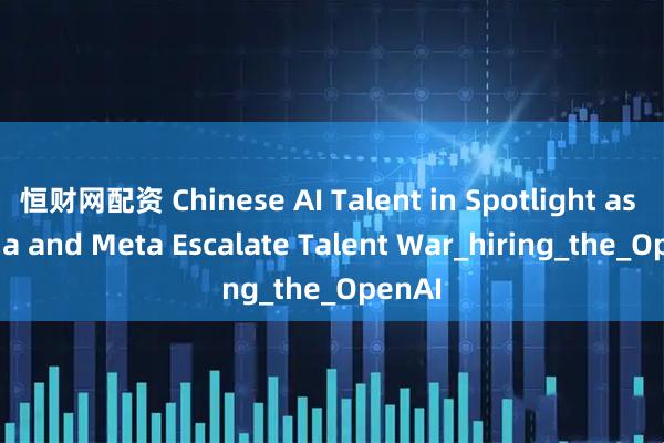 恒财网配资 Chinese AI Talent in Spotlight as Nvidia and Meta Escalate Talent War_hiring_the_OpenAI