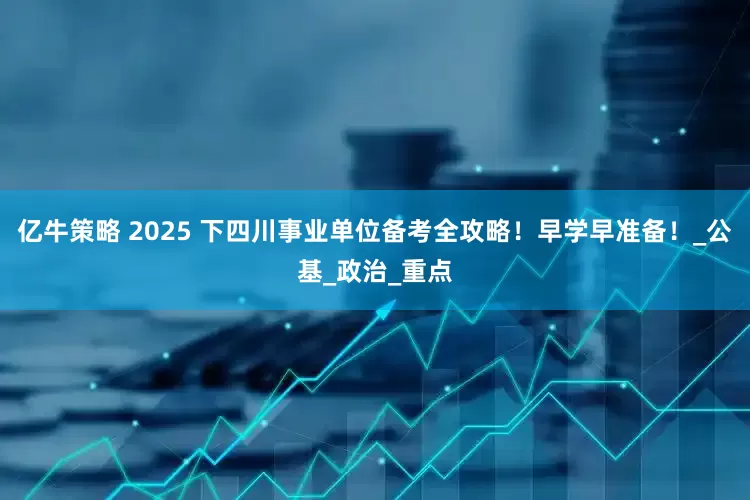 亿牛策略 2025 下四川事业单位备考全攻略！早学早准备！_公基_政治_重点