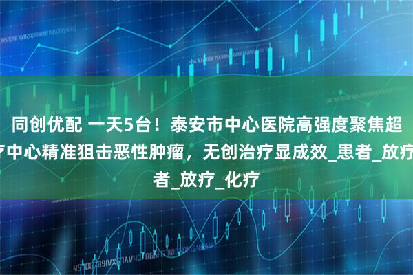 同创优配 一天5台！泰安市中心医院高强度聚焦超声治疗中心精准狙击恶性肿瘤，无创治疗显成效_患者_放疗_化疗