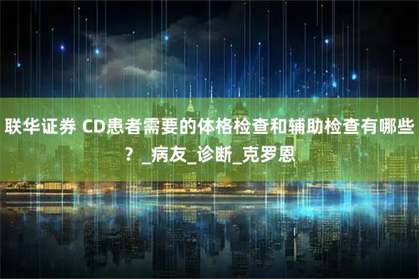 联华证券 CD患者需要的体格检查和辅助检查有哪些？_病友_诊断_克罗恩
