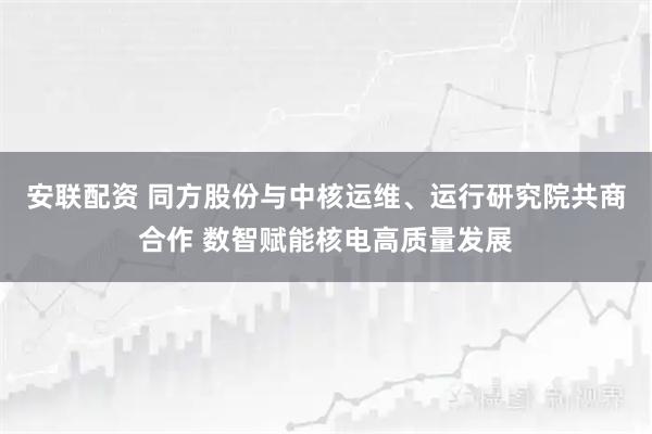 安联配资 同方股份与中核运维、运行研究院共商合作 数智赋能核电高质量发展