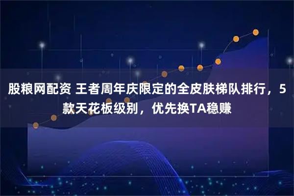 股粮网配资 王者周年庆限定的全皮肤梯队排行，5款天花板级别，优先换TA稳赚