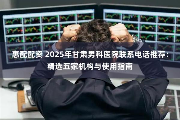 惠配配资 2025年甘肃男科医院联系电话推荐：精选五家机构与使用指南