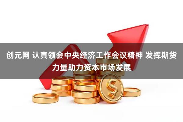 创元网 认真领会中央经济工作会议精神 发挥期货力量助力资本市场发展