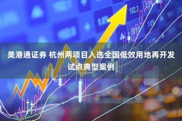 美港通证券 杭州两项目入选全国低效用地再开发试点典型案例