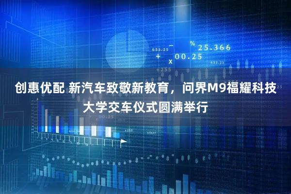 创惠优配 新汽车致敬新教育，问界M9福耀科技大学交车仪式圆满举行