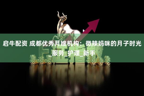 启牛配资 成都优秀月嫂机构：微辣妈咪的月子时光_服务_护理_新手