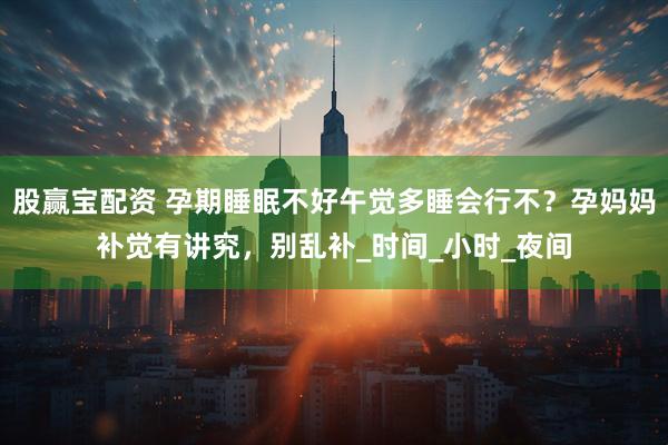 股赢宝配资 孕期睡眠不好午觉多睡会行不？孕妈妈补觉有讲究，别乱补_时间_小时_夜间