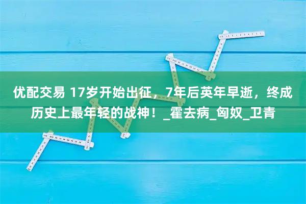 优配交易 17岁开始出征，7年后英年早逝，终成历史上最年轻的战神！_霍去病_匈奴_卫青