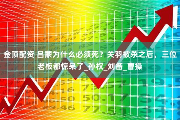金顶配资 吕蒙为什么必须死？关羽被杀之后，三位老板都惊呆了_孙权_刘备_曹操