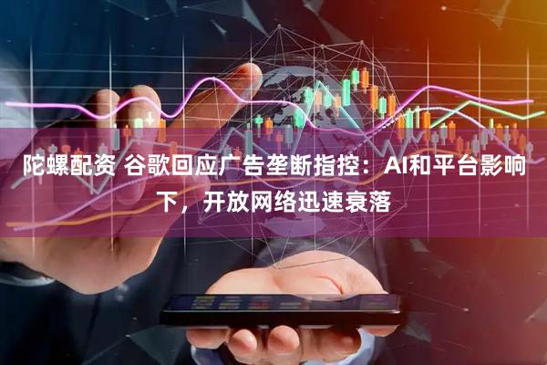 陀螺配资 谷歌回应广告垄断指控：AI和平台影响下，开放网络迅速衰落