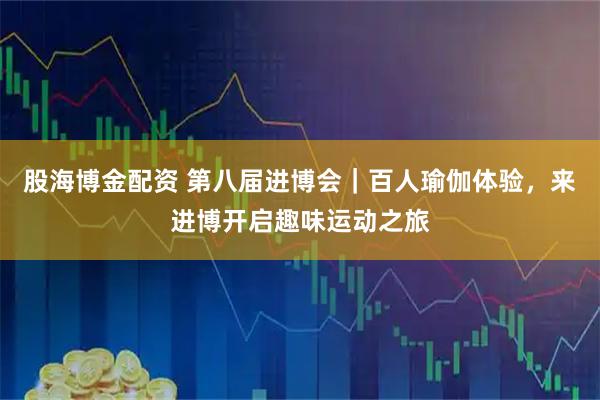 股海博金配资 第八届进博会｜百人瑜伽体验，来进博开启趣味运动之旅
