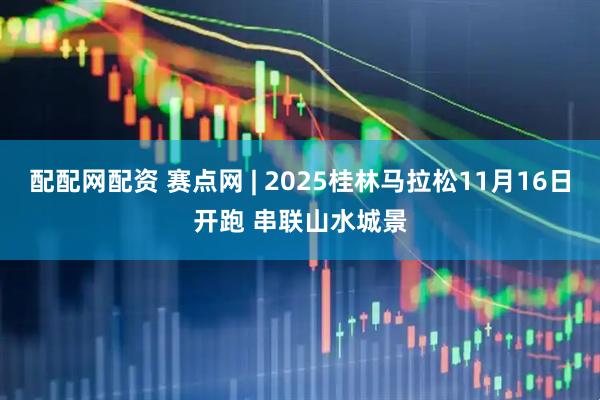 配配网配资 赛点网 | 2025桂林马拉松11月16日开跑 串联山水城景