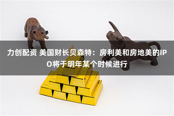 力创配资 美国财长贝森特：房利美和房地美的IPO将于明年某个时候进行