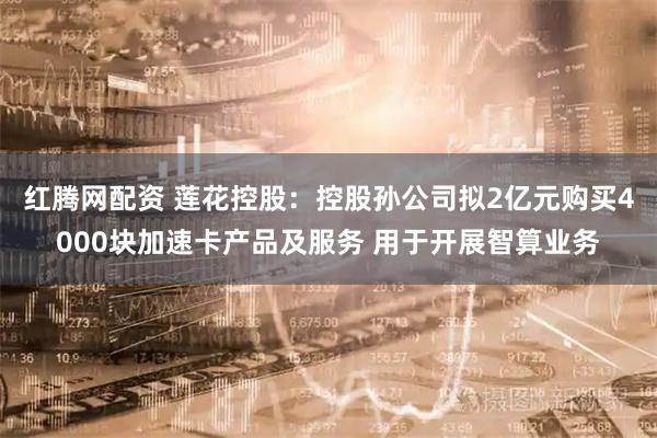 红腾网配资 莲花控股：控股孙公司拟2亿元购买4000块加速卡产品及服务 用于开展智算业务