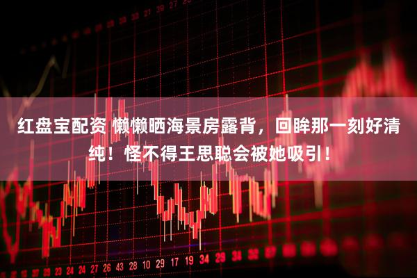 红盘宝配资 懒懒晒海景房露背，回眸那一刻好清纯！怪不得王思聪会被她吸引！