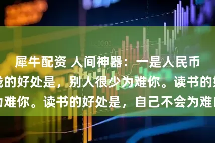 犀牛配资 人间神器：一是人民币，二是书。有钱的好处是，别人很少为难你。读书的好处是，自己不会为难自己