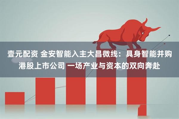 壹元配资 金安智能入主大昌微线：具身智能并购港股上市公司 一场产业与资本的双向奔赴
