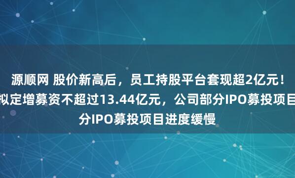 源顺网 股价新高后，员工持股平台套现超2亿元！骄成超声拟定增募资不超过13.44亿元，公司部分IPO募投项目进度缓慢