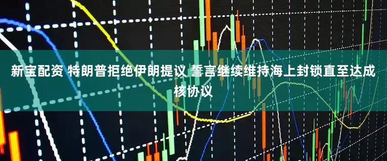 新宝配资 特朗普拒绝伊朗提议 誓言继续维持海上封锁直至达成核协议
