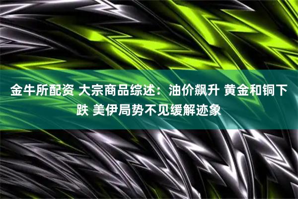 金牛所配资 大宗商品综述：油价飙升 黄金和铜下跌 美伊局势不见缓解迹象