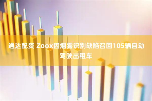 通达配资 Zoox因烟雾识别缺陷召回105辆自动驾驶出租车