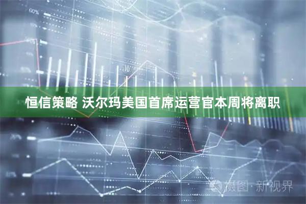 恒信策略 沃尔玛美国首席运营官本周将离职